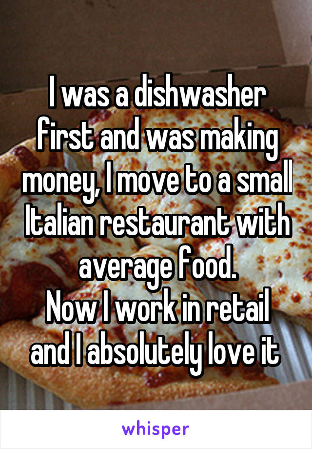 I was a dishwasher first and was making money, I move to a small Italian restaurant with average food.
Now I work in retail and I absolutely love it 