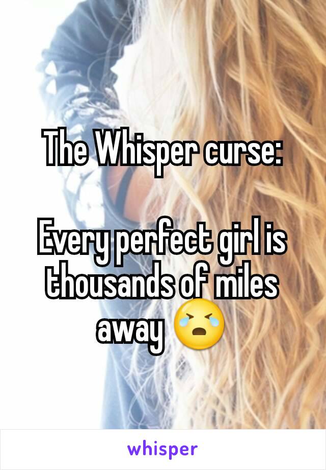 The Whisper curse:

Every perfect girl is thousands of miles away 😭