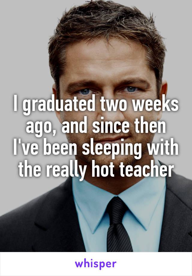 I graduated two weeks ago, and since then I've been sleeping with the really hot teacher