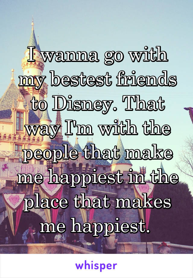 I wanna go with my bestest friends to Disney. That way I'm with the people that make me happiest in the place that makes me happiest. 