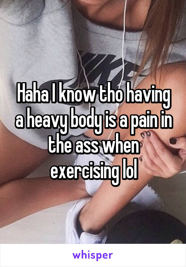 Haha I know tho having a heavy body is a pain in the ass when exercising lol