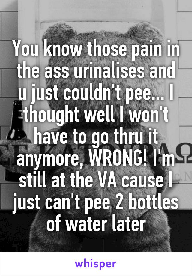 You know those pain in the ass urinalises and u just couldn't pee... I thought well I won't have to go thru it anymore, WRONG! I'm still at the VA cause I just can't pee 2 bottles of water later