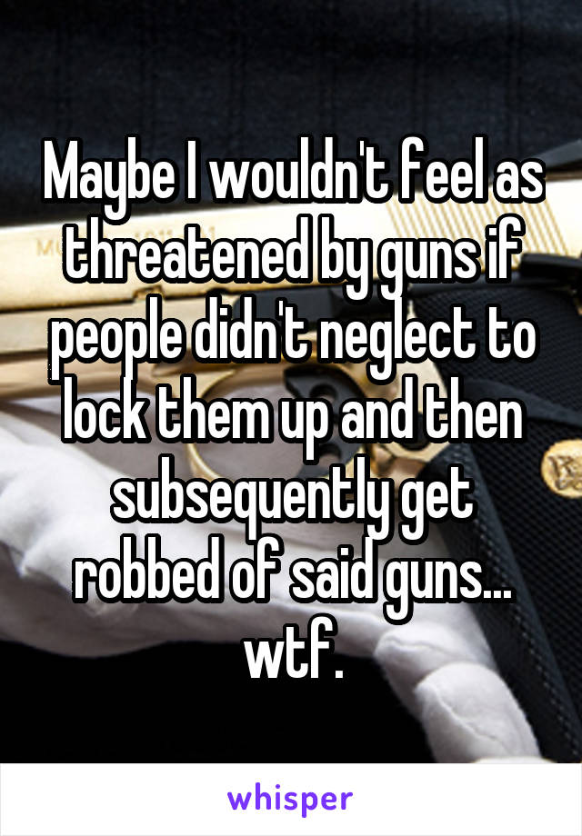 Maybe I wouldn't feel as threatened by guns if people didn't neglect to lock them up and then subsequently get robbed of said guns... wtf.