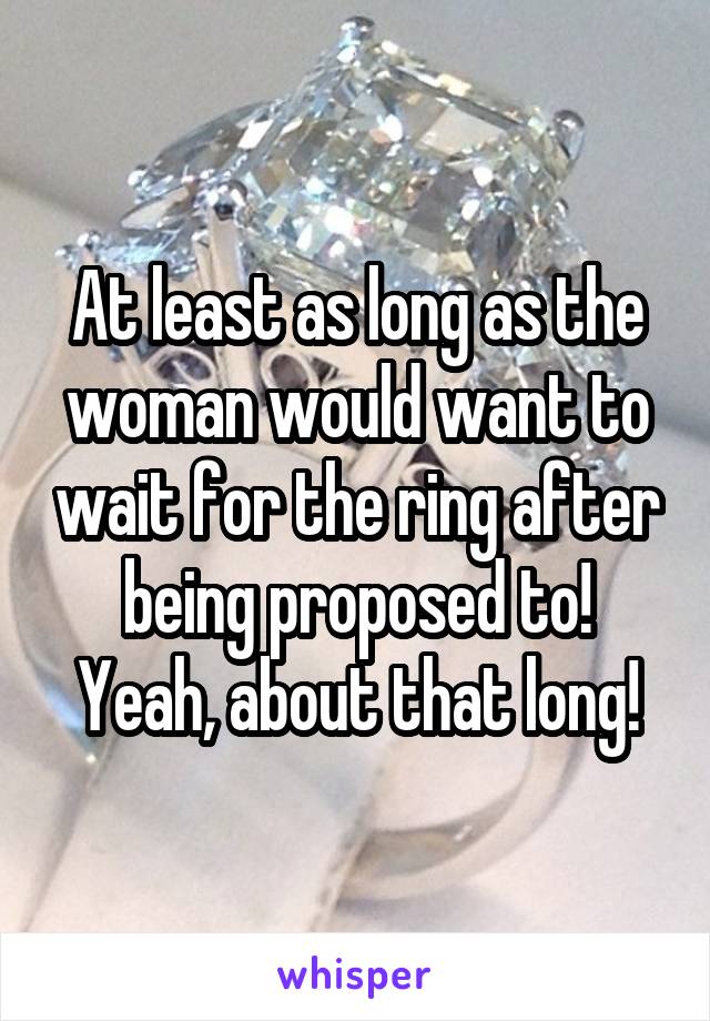 At least as long as the woman would want to wait for the ring after being proposed to! Yeah, about that long!