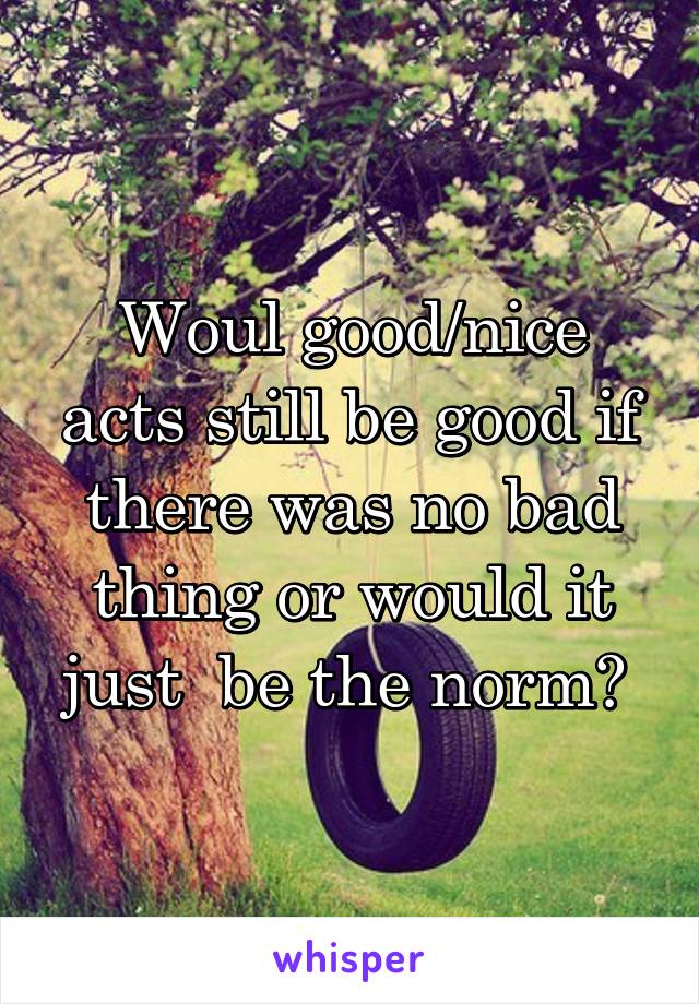 Woul good/nice acts still be good if there was no bad thing or would it just  be the norm? 