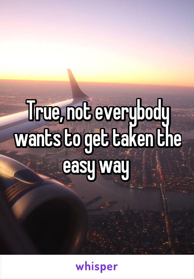 True, not everybody wants to get taken the easy way 