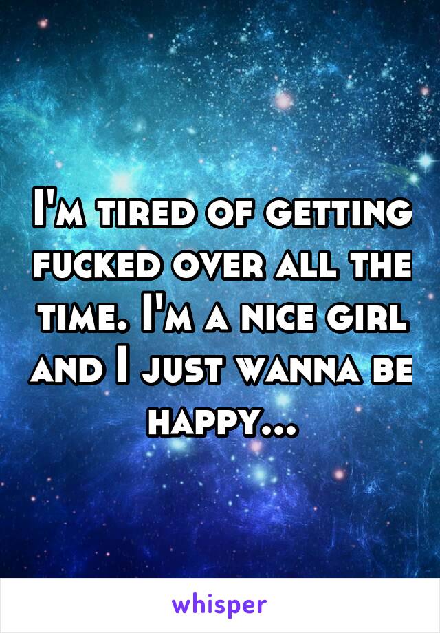 I'm tired of getting fucked over all the time. I'm a nice girl and I just wanna be happy...