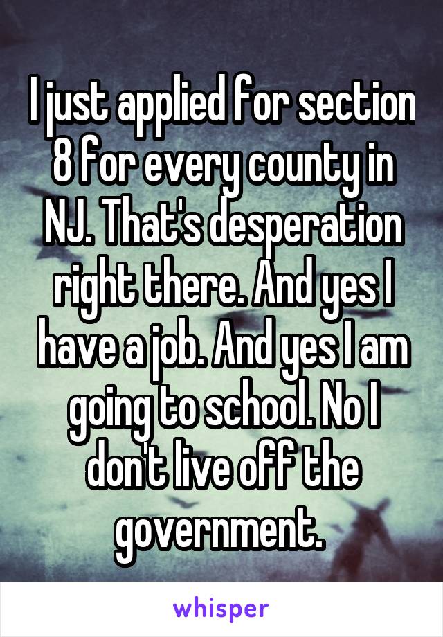 I just applied for section 8 for every county in NJ. That's desperation right there. And yes I have a job. And yes I am going to school. No I don't live off the government. 