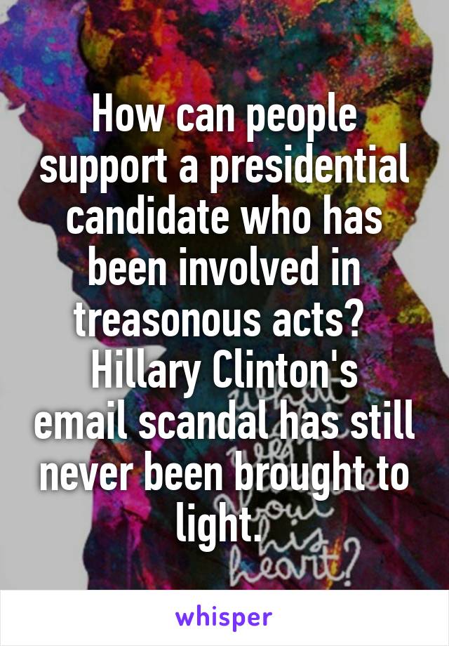 How can people support a presidential candidate who has been involved in treasonous acts? 
Hillary Clinton's email scandal has still never been brought to light. 