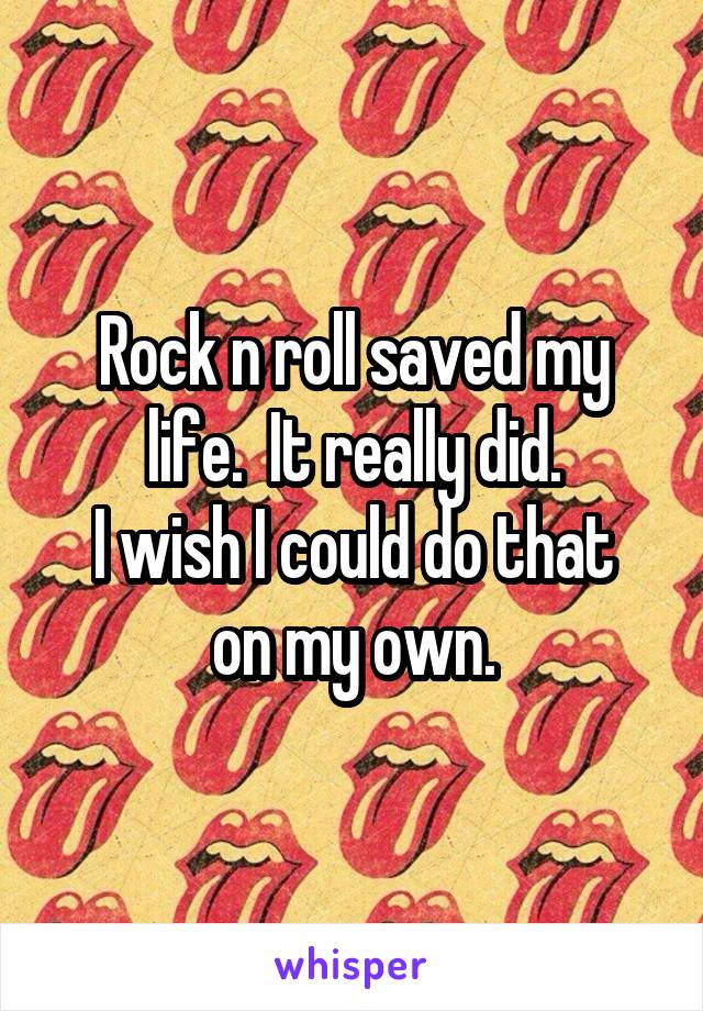 Rock n roll saved my life.  It really did.
I wish I could do that on my own.