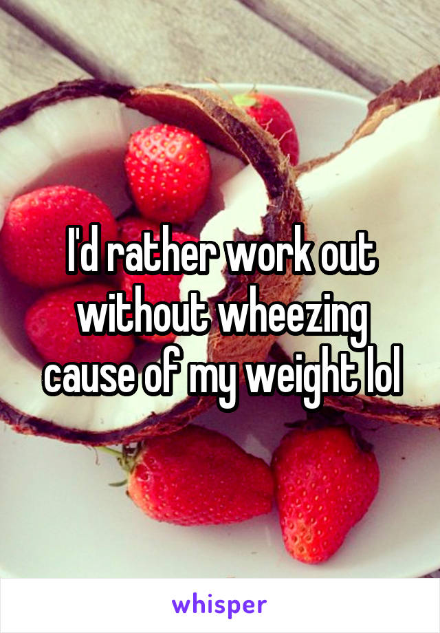 I'd rather work out without wheezing cause of my weight lol