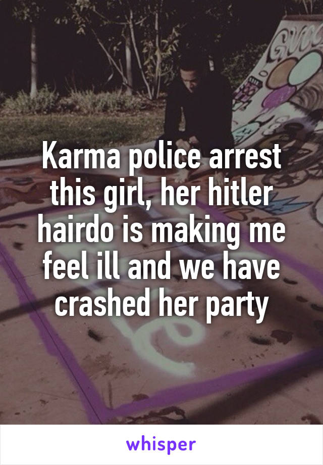 Karma police arrest this girl, her hitler hairdo is making me feel ill and we have crashed her party