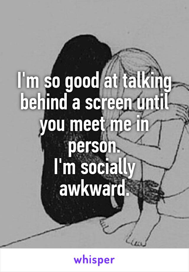 I'm so good at talking behind a screen until you meet me in person.
I'm socially awkward.