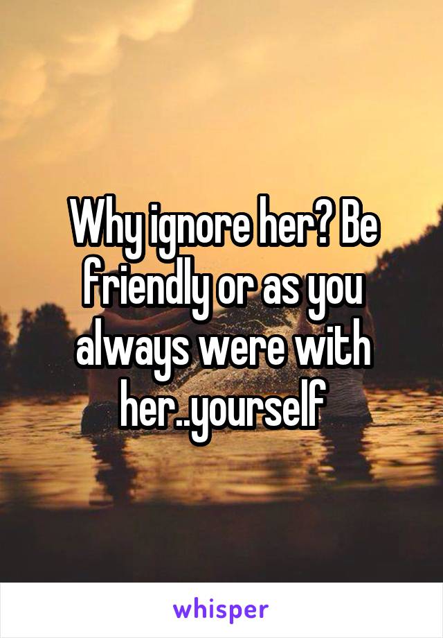 Why ignore her? Be friendly or as you always were with her..yourself