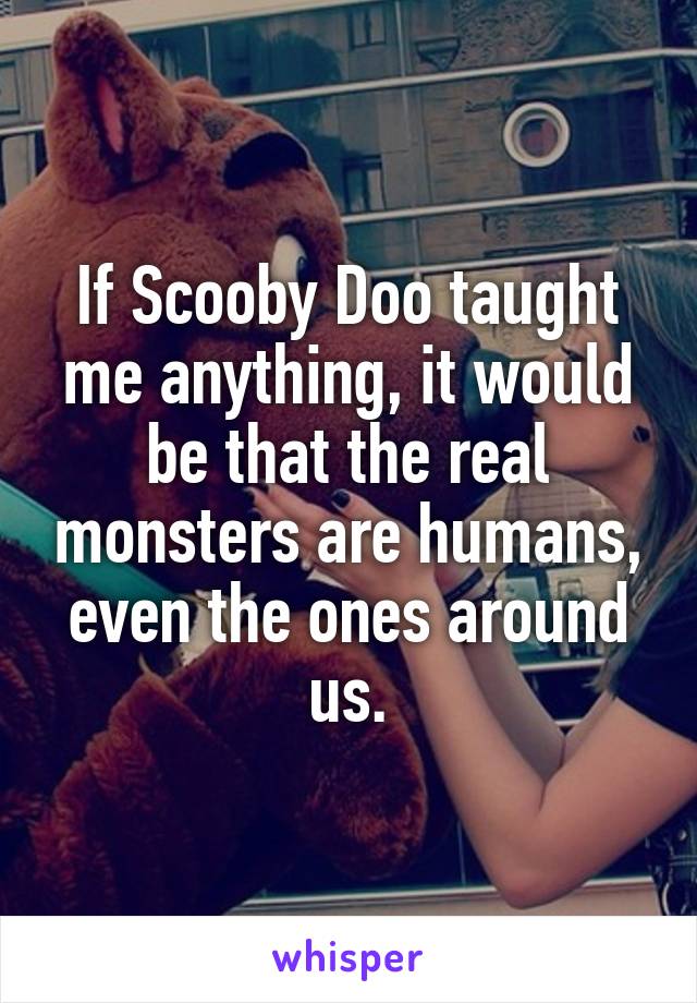 If Scooby Doo taught me anything, it would be that the real monsters are humans, even the ones around us.