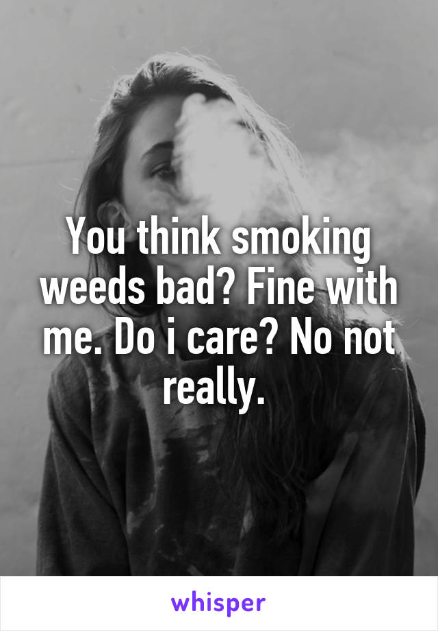 You think smoking weeds bad? Fine with me. Do i care? No not really. 