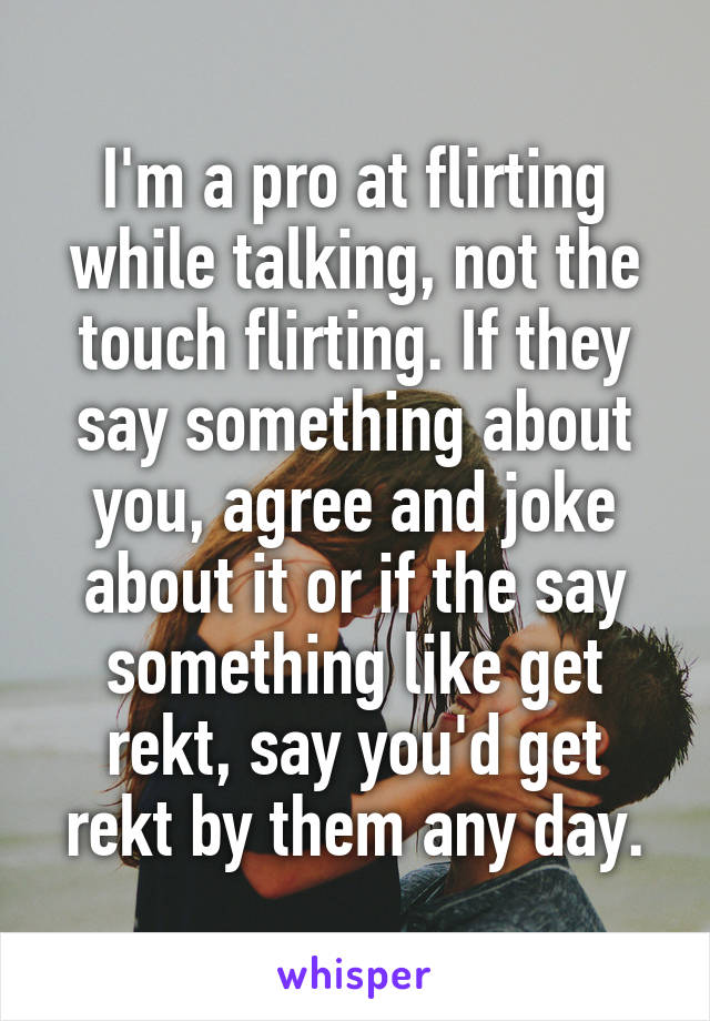 I'm a pro at flirting while talking, not the touch flirting. If they say something about you, agree and joke about it or if the say something like get rekt, say you'd get rekt by them any day.