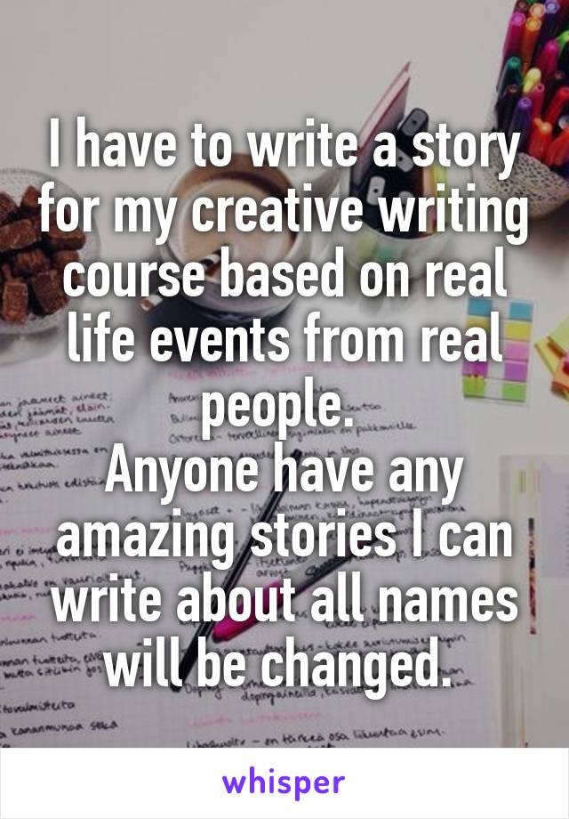 I have to write a story for my creative writing course based on real life events from real people. 
Anyone have any amazing stories I can write about all names will be changed. 