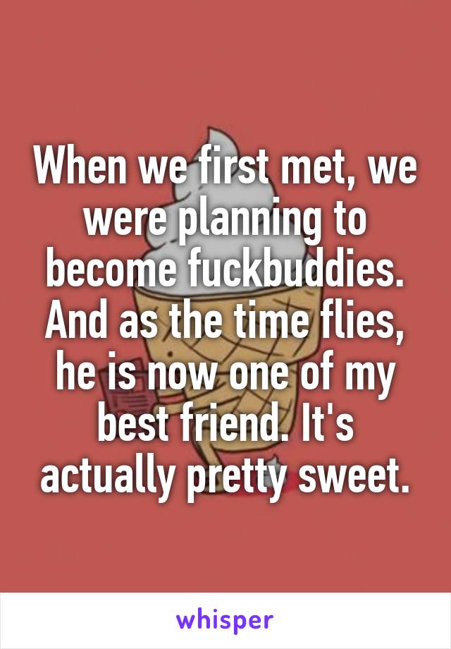 When we first met, we were planning to become fuckbuddies. And as the time flies, he is now one of my best friend. It's actually pretty sweet.