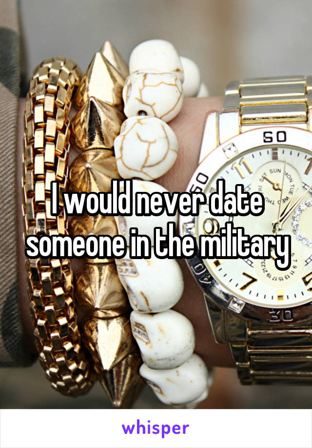 I would never date someone in the military