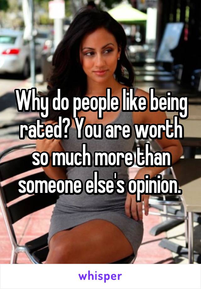 Why do people like being rated? You are worth so much more than someone else's opinion. 