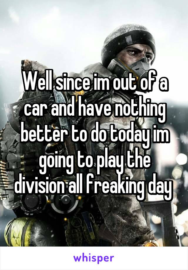 Well since im out of a car and have nothing better to do today im going to play the division all freaking day 