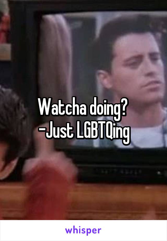 Watcha doing? 
-Just LGBTQing
