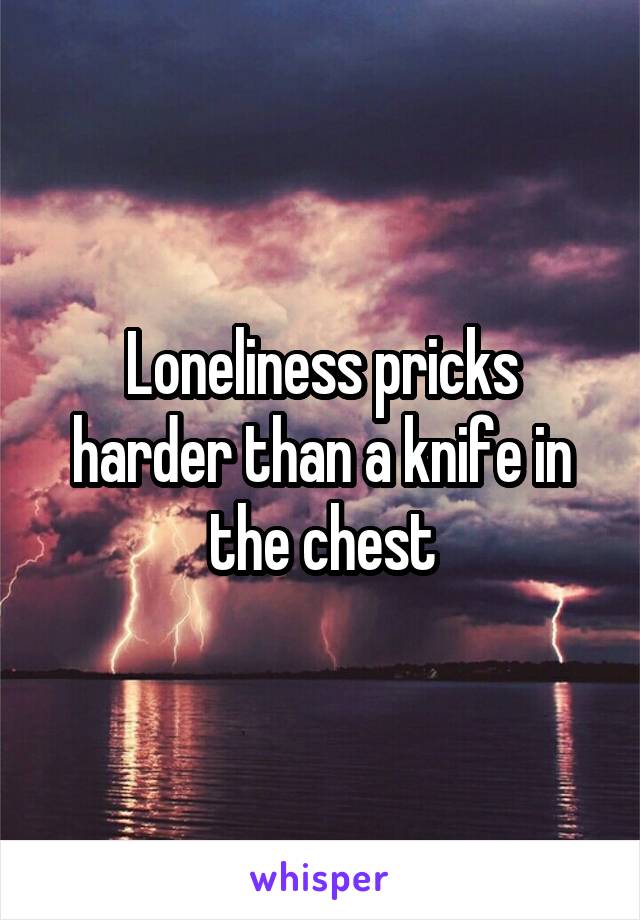 Loneliness pricks harder than a knife in the chest