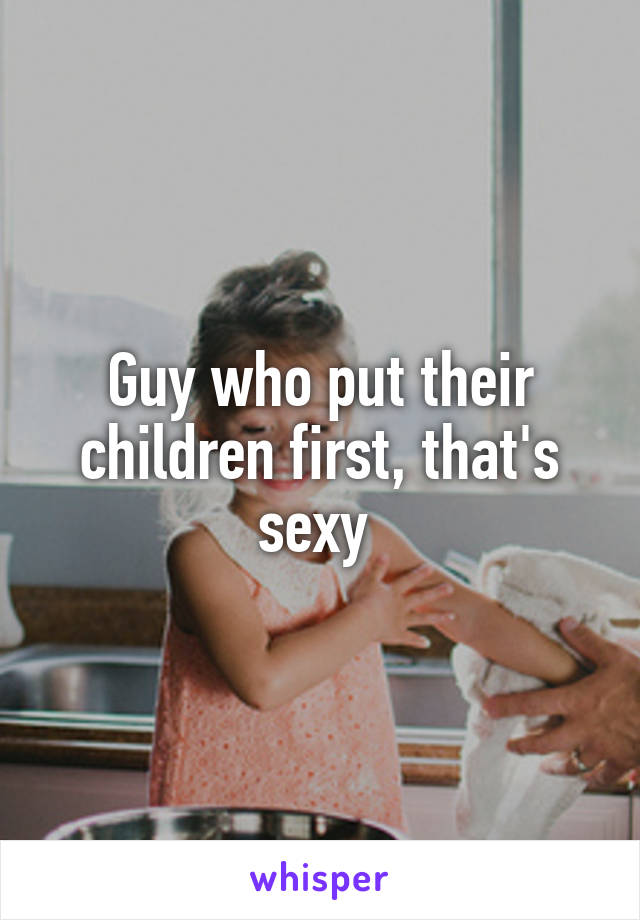 Guy who put their children first, that's sexy 