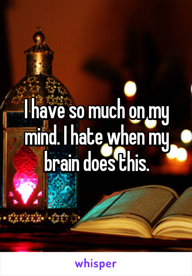 I have so much on my mind. I hate when my brain does this.