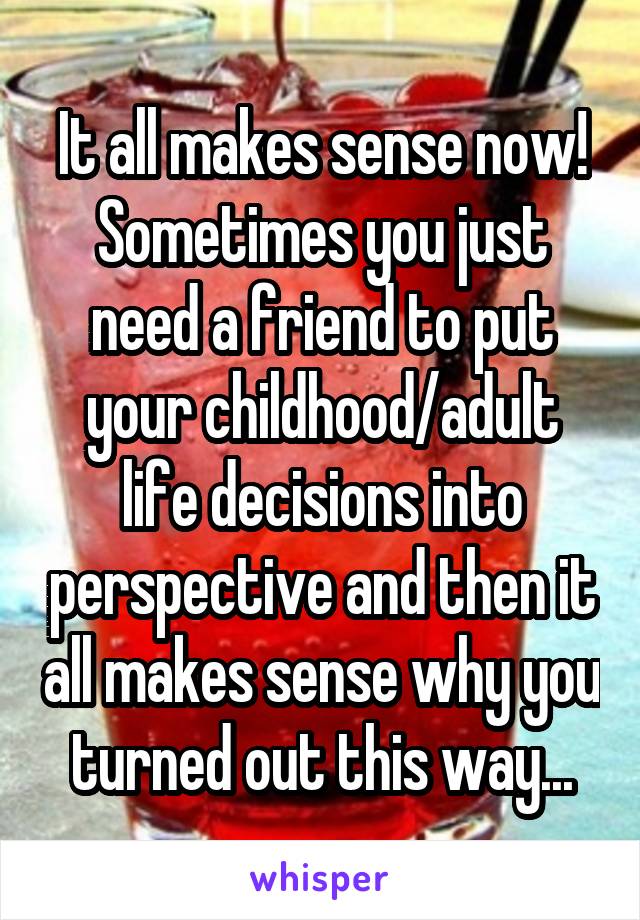 It all makes sense now! Sometimes you just need a friend to put your childhood/adult life decisions into perspective and then it all makes sense why you turned out this way...