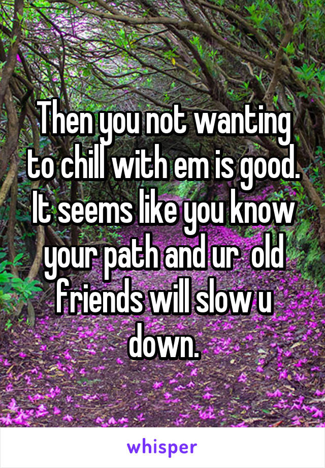 Then you not wanting to chill with em is good. It seems like you know your path and ur  old friends will slow u down.