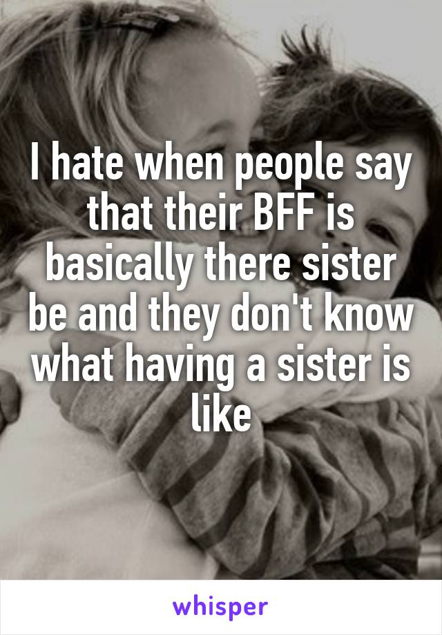 I hate when people say that their BFF is basically there sister be and they don't know what having a sister is like
