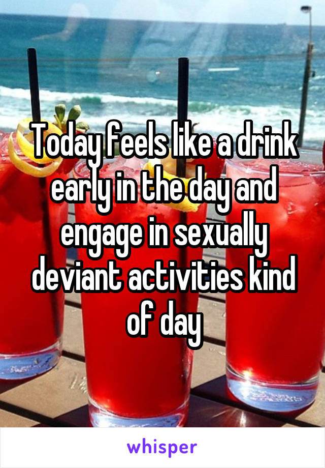 Today feels like a drink early in the day and engage in sexually deviant activities kind of day