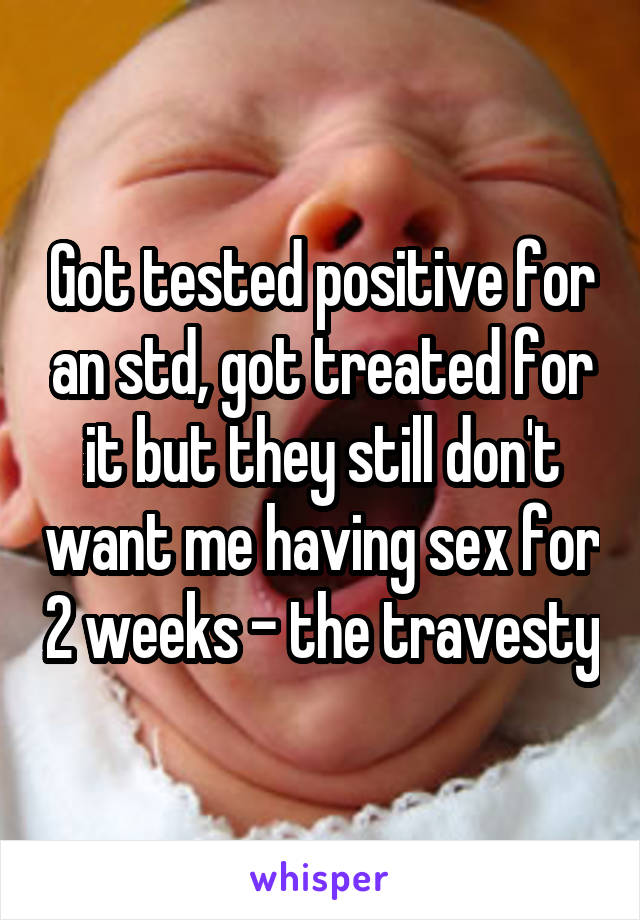 Got tested positive for an std, got treated for it but they still don't want me having sex for 2 weeks - the travesty