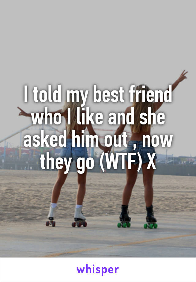 I told my best friend who I like and she asked him out , now they go (WTF) X
