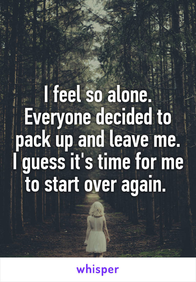 I feel so alone. Everyone decided to pack up and leave me. I guess it's time for me to start over again. 