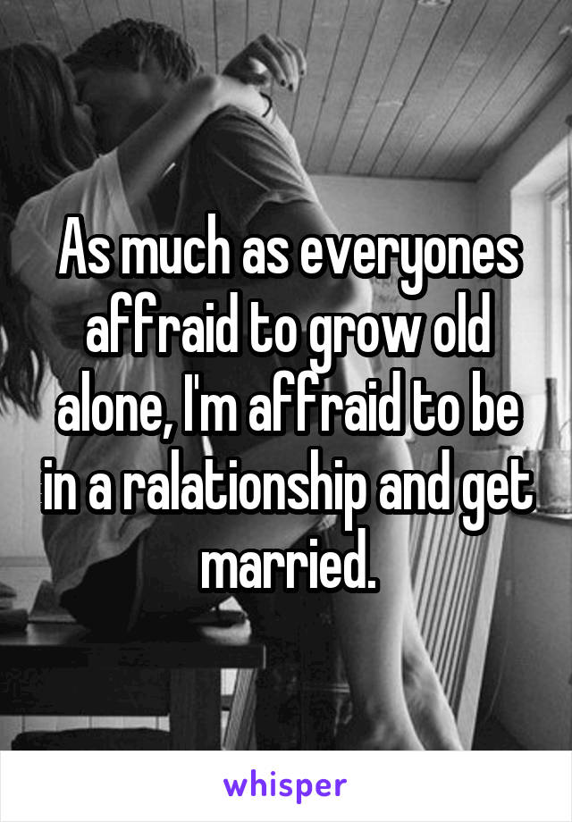 As much as everyones affraid to grow old alone, I'm affraid to be in a ralationship and get married.