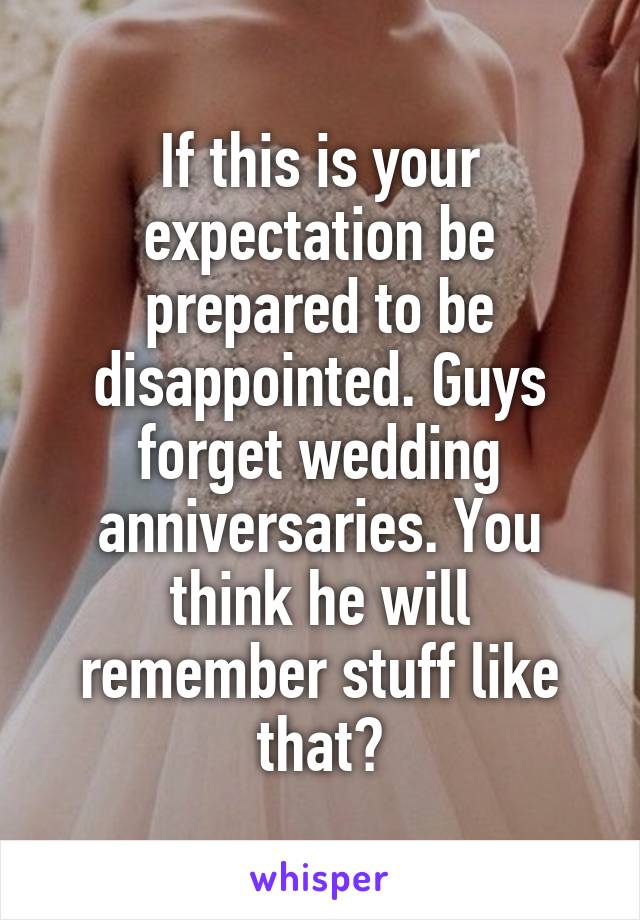 If this is your expectation be prepared to be disappointed. Guys forget wedding anniversaries. You think he will remember stuff like that?