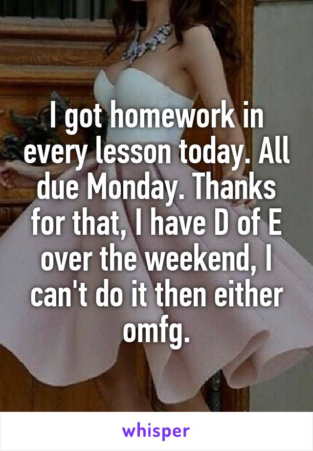 I got homework in every lesson today. All due Monday. Thanks for that, I have D of E over the weekend, I can't do it then either omfg.