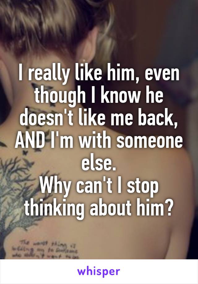 I really like him, even though I know he doesn't like me back, AND I'm with someone else.
Why can't I stop thinking about him?