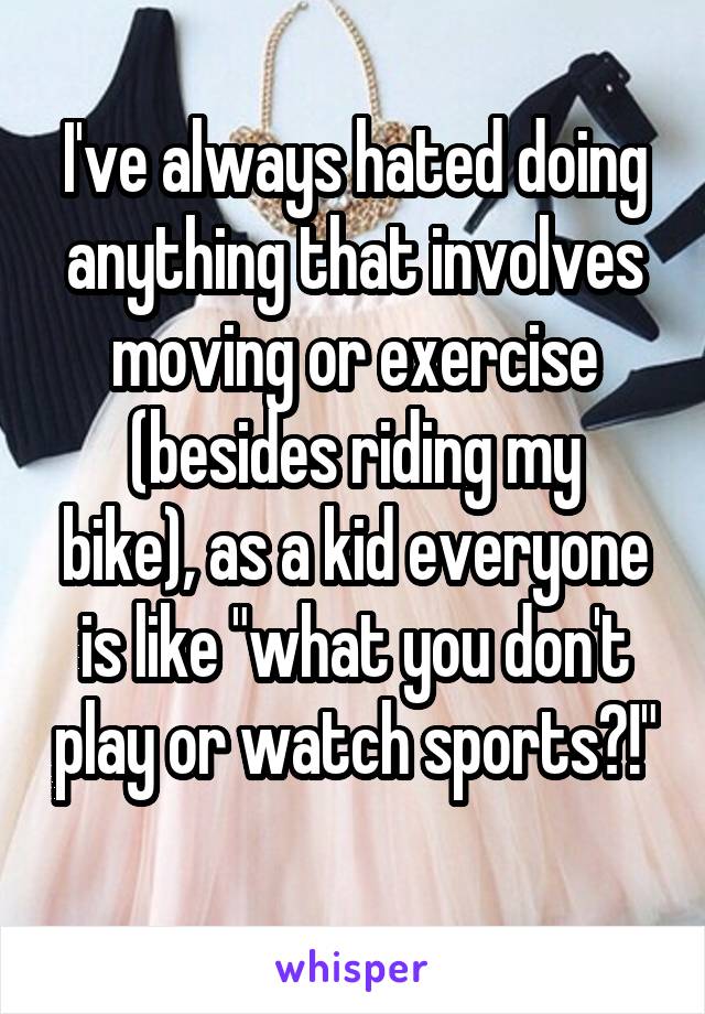 I've always hated doing anything that involves moving or exercise
(besides riding my bike), as a kid everyone is like "what you don't play or watch sports?!"
