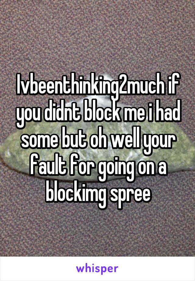 Ivbeenthinking2much if you didnt block me i had some but oh well your fault for going on a blockimg spree