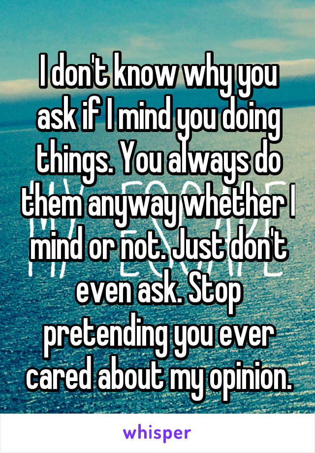 I don't know why you ask if I mind you doing things. You always do them anyway whether I mind or not. Just don't even ask. Stop pretending you ever cared about my opinion.