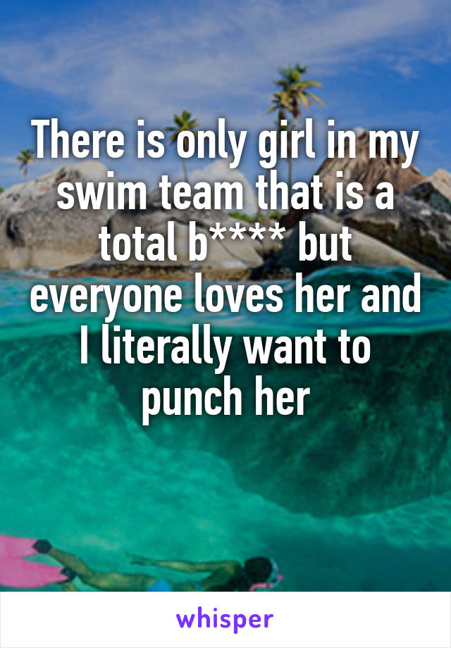 There is only girl in my swim team that is a total b**** but everyone loves her and I literally want to punch her

