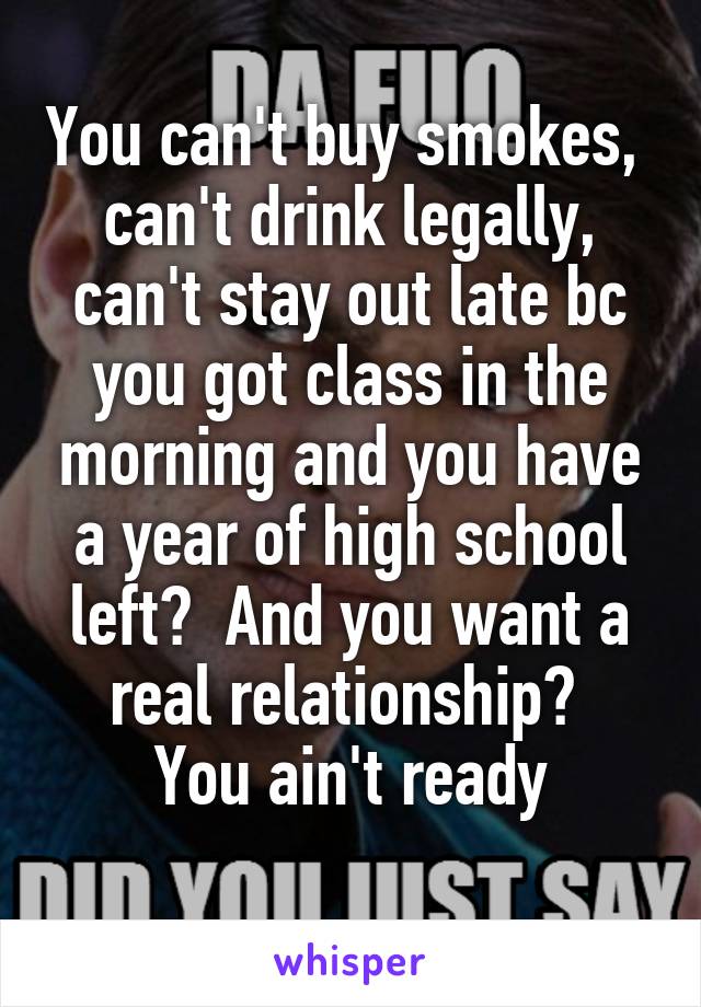 You can't buy smokes,  can't drink legally, can't stay out late bc you got class in the morning and you have a year of high school left?  And you want a real relationship? 
You ain't ready
