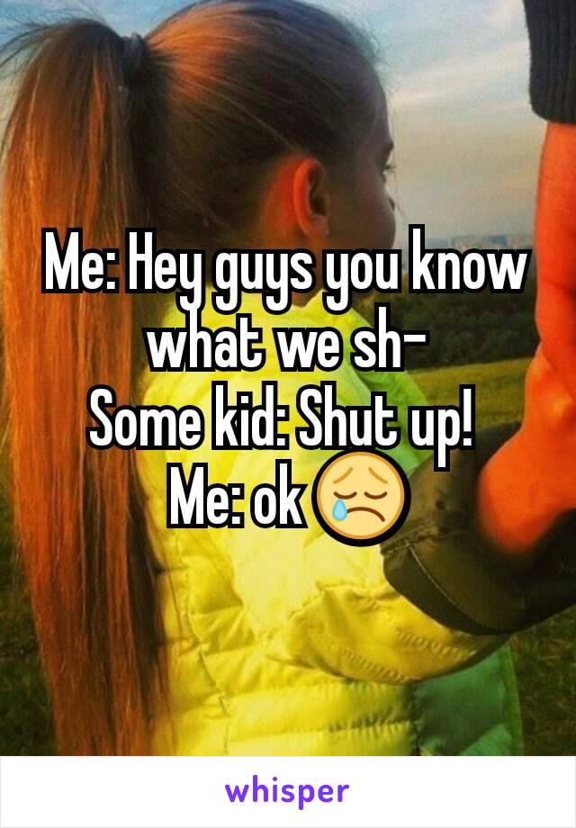 Me: Hey guys you know what we sh-
Some kid: Shut up! 
Me: ok 😢
