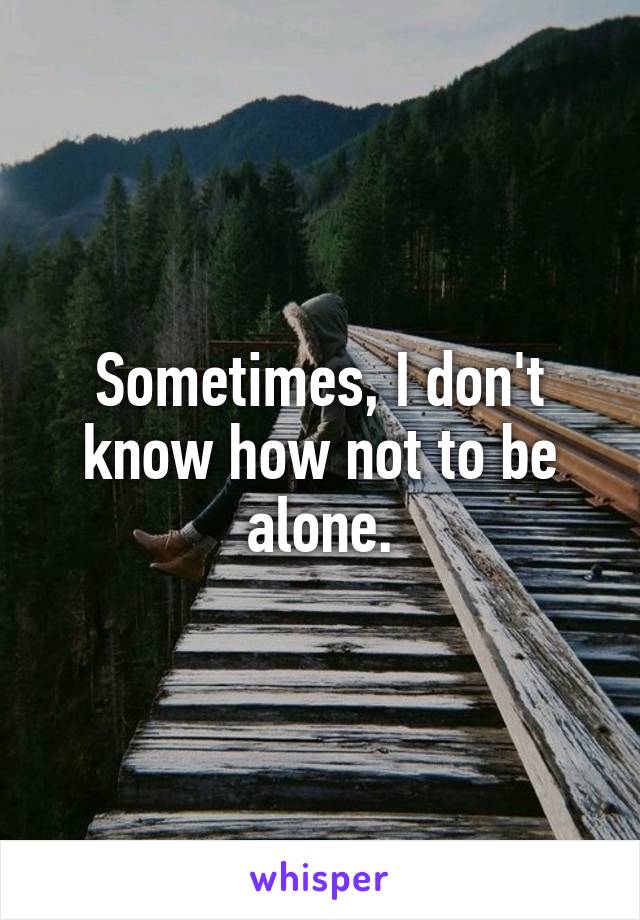 Sometimes, I don't know how not to be alone.