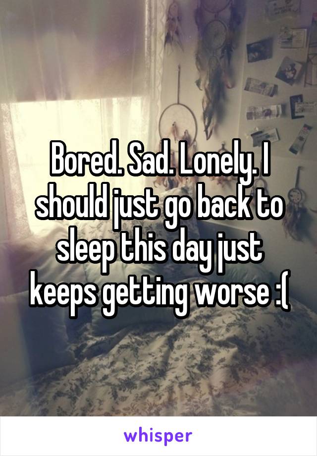 Bored. Sad. Lonely. I should just go back to sleep this day just keeps getting worse :(