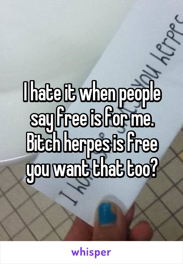 I hate it when people say free is for me.
Bitch herpes is free you want that too?